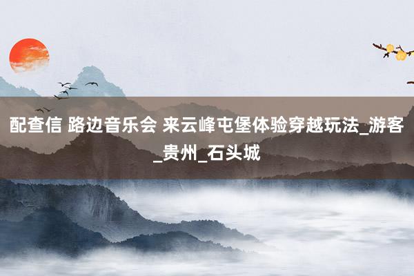 配查信 路边音乐会 来云峰屯堡体验穿越玩法_游客_贵州_石头城