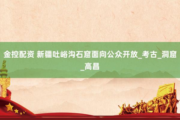 金控配资 新疆吐峪沟石窟面向公众开放_考古_洞窟_高昌