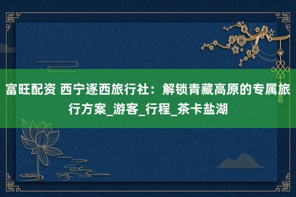 富旺配资 西宁逐西旅行社：解锁青藏高原的专属旅行方案_游客_行程_茶卡盐湖