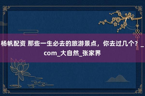 杨帆配资 那些一生必去的旅游景点，你去过几个？_com_大自然_张家界