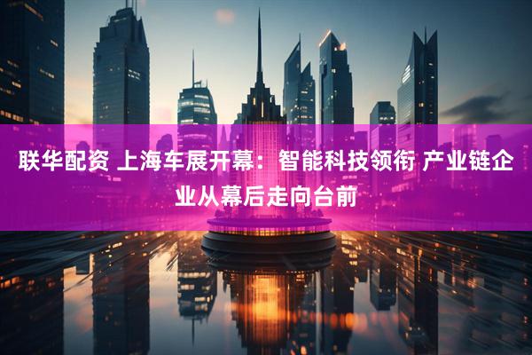 联华配资 上海车展开幕：智能科技领衔 产业链企业从幕后走向台前