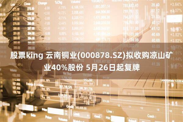 股票king 云南铜业(000878.SZ)拟收购凉山矿业40%股份 5月26日起复牌