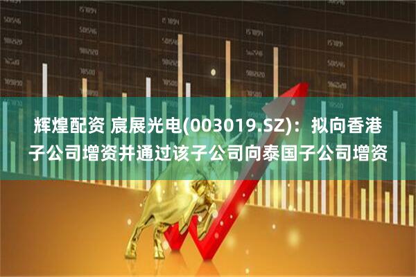 辉煌配资 宸展光电(003019.SZ)：拟向香港子公司增资并通过该子公司向泰国子公司增资
