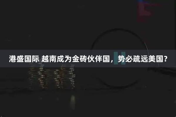 港盛国际 越南成为金砖伙伴国，势必疏远美国？