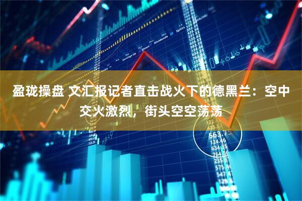 盈珑操盘 文汇报记者直击战火下的德黑兰：空中交火激烈，街头空空荡荡