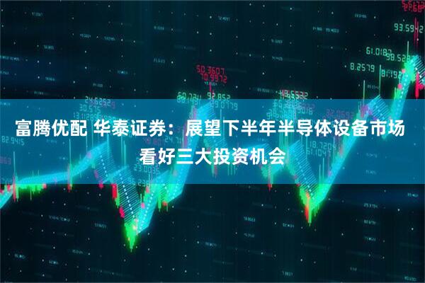 富腾优配 华泰证券：展望下半年半导体设备市场 看好三大投资机会