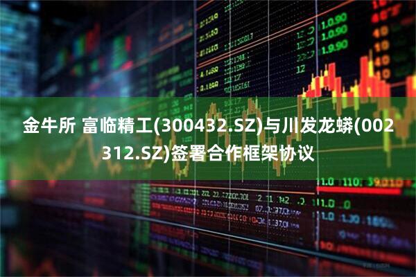 金牛所 富临精工(300432.SZ)与川发龙蟒(002312.SZ)签署合作框架协议