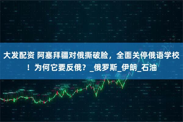 大发配资 阿塞拜疆对俄撕破脸，全面关停俄语学校！为何它要反俄？_俄罗斯_伊朗_石油