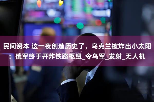 民间资本 这一夜创造历史了，乌克兰被炸出小太阳：俄军终于开炸铁路枢纽_令乌军_发射_无人机
