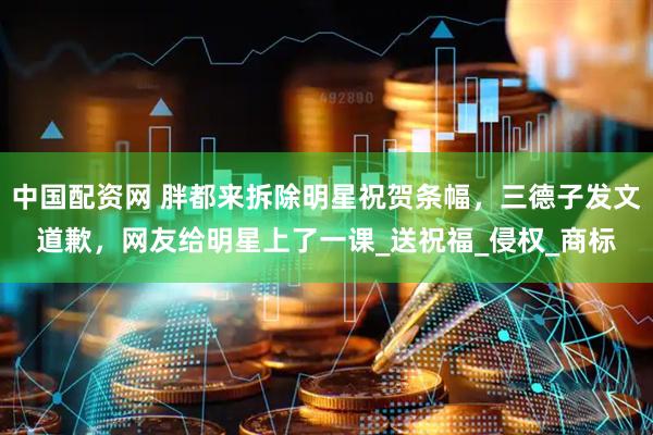 中国配资网 胖都来拆除明星祝贺条幅，三德子发文道歉，网友给明星上了一课_送祝福_侵权_商标