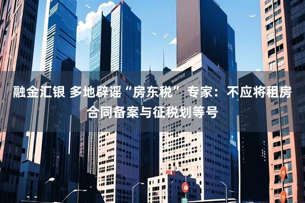 融金汇银 多地辟谣“房东税” 专家：不应将租房合同备案与征税划等号