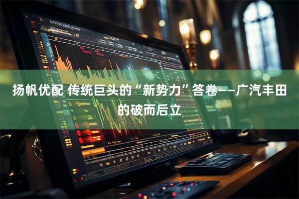 扬帆优配 传统巨头的“新势力”答卷——广汽丰田的破而后立