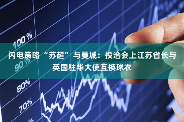 闪电策略 “苏超” 与曼城：投洽会上江苏省长与英国驻华大使互换球衣
