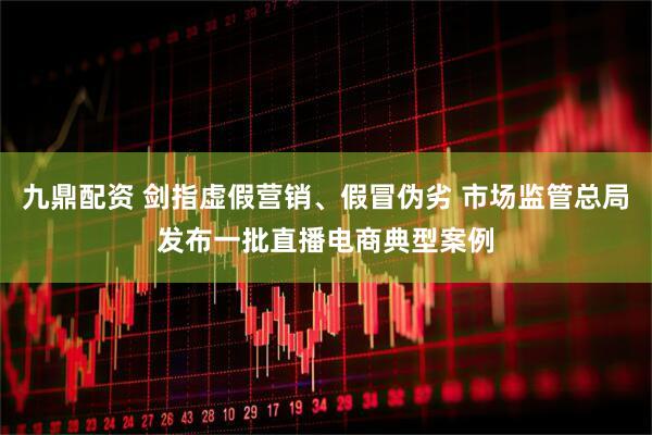 九鼎配资 剑指虚假营销、假冒伪劣 市场监管总局发布一批直播电商典型案例