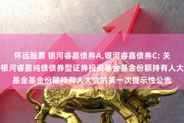 怀远股票 银河睿嘉债券A,银河睿嘉债券C: 关于以通讯开会方式召开银河睿嘉纯债债券型证券投资基金基金份额持有人大会的第一次提示性公告