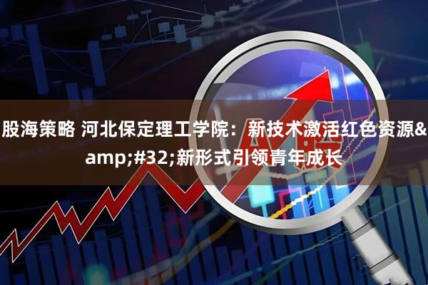 股海策略 河北保定理工学院：新技术激活红色资源 新形式引领青年成长