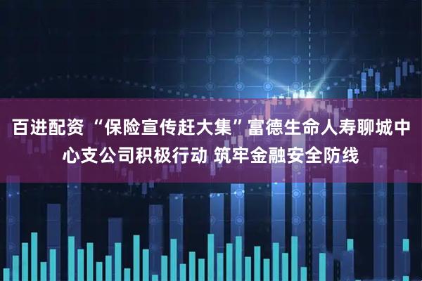 百进配资 “保险宣传赶大集”富德生命人寿聊城中心支公司积极行动 筑牢金融安全防线