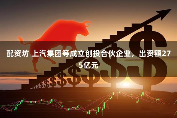 配资坊 上汽集团等成立创投合伙企业，出资额275亿元